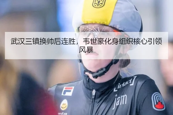 武汉三镇换帅后连胜，韦世豪化身组织核心引领风暴