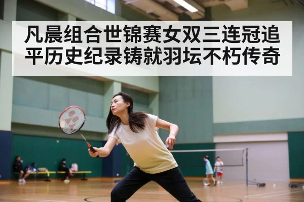 凡晨组合世锦赛女双三连冠追平历史纪录铸就羽坛不朽传奇